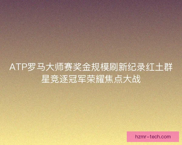 ATP罗马大师赛奖金规模刷新纪录红土群星竞逐冠军荣耀焦点大战
